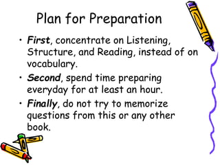 Plan for Preparation
• First, concentrate on Listening,
Structure, and Reading, instead of on
vocabulary.
• Second, spend time preparing
everyday for at least an hour.
• Finally, do not try to memorize
questions from this or any other
book.
 