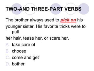 TWO-AND THREE-PART VERBS
The brother always used to pick on his
younger sister. His favorite tricks were to
pull
her hair, tease her, or scare her.
A. take care of
B. choose
C. come and get
D. bother
 