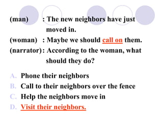 (man) : The new neighbors have just
moved in.
(woman) : Maybe we should call on them.
(narrator): According to the woman, what
should they do?
A. Phone their neighbors
B. Call to their neighbors over the fence
C. Help the neighbors move in
D. Visit their neighbors.
 