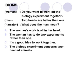 IDIOMS
(woman) : Do you want to work on the
biology experiment together?
(man) : Two heads are better than one.
(narrator) : What does the man mean?
A. The woman’s work is all in her head.
B. The woman has to do two experiments
rather than one.
C. It’s a good idea to work together.
D. The biology experiment concerns two-
headed animals.
 