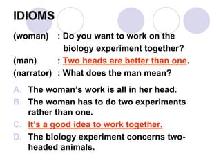 IDIOMS
(woman) : Do you want to work on the
biology experiment together?
(man) : Two heads are better than one.
(narrator) : What does the man mean?
A. The woman’s work is all in her head.
B. The woman has to do two experiments
rather than one.
C. It’s a good idea to work together.
D. The biology experiment concerns two-
headed animals.
 