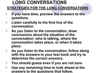 LONG CONVERSATIONS
STRATEGIES FOR THE LONG CONVERSATIONS
 If you have time, preview the answers to the
questions.
 Listen carefully to the first line of the
conversation.
 As you listen to the conversation, draw
conclusions about the situation of the
conversation: who is talking, where the
conversation takes place, or when it takes
place.
 As you listen to the conversation, follow along
with the answers in your test book and try to
determine the correct answers.
 You should guess even if you are not sure.
 Use any remaining time to look ahead at the
answers to the questions that follow.
 
