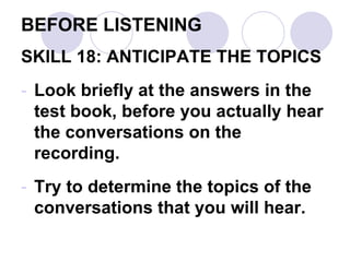 BEFORE LISTENING
SKILL 18: ANTICIPATE THE TOPICS
- Look briefly at the answers in the
test book, before you actually hear
the conversations on the
recording.
- Try to determine the topics of the
conversations that you will hear.
 