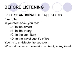 BEFORE LISTENING
SKILL 19: ANTICIPATE THE QUESTIONS
Example
In your test book, you read:
(A) In the airport
(B) In the library
(C) In the dormitory
(D) In the travel agent’s office
You try to anticipate the question:
Where does the conversation probably take place?
 