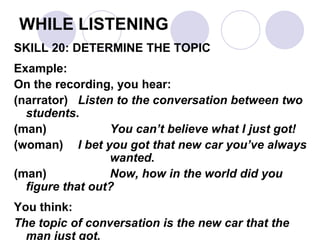WHILE LISTENING
SKILL 20: DETERMINE THE TOPIC
Example:
On the recording, you hear:
(narrator) Listen to the conversation between two
students.
(man) You can’t believe what I just got!
(woman) I bet you got that new car you’ve always
wanted.
(man) Now, how in the world did you
figure that out?
You think:
The topic of conversation is the new car that the
man just got.
 