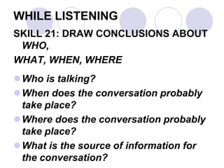WHILE LISTENING
SKILL 21: DRAW CONCLUSIONS ABOUT
WHO,
WHAT, WHEN, WHERE
Who is talking?
When does the conversation probably
take place?
Where does the conversation probably
take place?
What is the source of information for
the conversation?
 