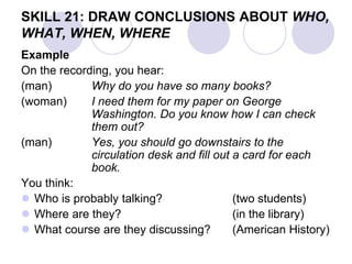 SKILL 21: DRAW CONCLUSIONS ABOUT WHO,
WHAT, WHEN, WHERE
Example
On the recording, you hear:
(man) Why do you have so many books?
(woman) I need them for my paper on George
Washington. Do you know how I can check
them out?
(man) Yes, you should go downstairs to the
circulation desk and fill out a card for each
book.
You think:
 Who is probably talking? (two students)
 Where are they? (in the library)
 What course are they discussing? (American History)
 