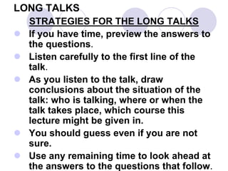 LONG TALKS
STRATEGIES FOR THE LONG TALKS
 If you have time, preview the answers to
the questions.
 Listen carefully to the first line of the
talk.
 As you listen to the talk, draw
conclusions about the situation of the
talk: who is talking, where or when the
talk takes place, which course this
lecture might be given in.
 You should guess even if you are not
sure.
 Use any remaining time to look ahead at
the answers to the questions that follow.
 