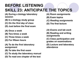 BEFORE LISTENING
SKILL 23: ANTICIPATE THE TOPICS
(A) During a biology laboratory
session
(B) In a biology study group
(C) On the first day of class
(D) Just before the final exam
(A) Once a week
(B) Two times a week
(C) Three times a week
(D) For fifteen hours
(A) To do the first laboratory
assignment
(B) To take the first exam
(C) To study the laboratory manual
(D) To read one chapter of the text
(A) Room assignments
(B) Exam topics
(C) Reading assignments
(D) The first lecture
(A) Exams and lab work
(B) Reading and writing
assignments
(C) Class participation and
grades on examinations
(D) Lecture and laboratory
attendance
 