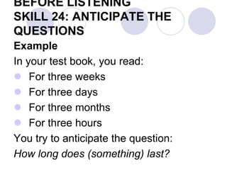 BEFORE LISTENING
SKILL 24: ANTICIPATE THE
QUESTIONS
Example
In your test book, you read:
 For three weeks
 For three days
 For three months
 For three hours
You try to anticipate the question:
How long does (something) last?
 