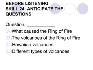 BEFORE LISTENING
SKILL 24: ANTICIPATE THE
QUESTIONS
Question: ___________
(A)What caused the Ring of Fire
(B)The volcanoes of the Ring of Fire
(C)Hawaiian volcanoes
(D)Different types of volcanoes
 