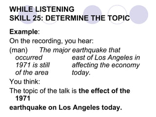 WHILE LISTENING
SKILL 25: DETERMINE THE TOPIC
Example:
On the recording, you hear:
(man) The major earthquake that
occurred east of Los Angeles in
1971 is still affecting the economy
of the area today.
You think:
The topic of the talk is the effect of the
1971
earthquake on Los Angeles today.
 