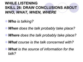 WHILE LISTENING
SKILL 26: DRAW CONCLUSIONS ABOUT
WHO, WHAT, WHEN, WHERE
Who is talking?
When does the talk probably take place?
Where does the talk probably take place?
What course is the talk concerned with?
What is the source of information for the
talk?
 