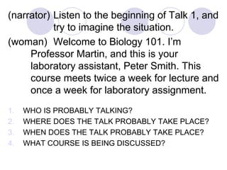 (narrator) Listen to the beginning of Talk 1, and
try to imagine the situation.
(woman) Welcome to Biology 101. I’m
Professor Martin, and this is your
laboratory assistant, Peter Smith. This
course meets twice a week for lecture and
once a week for laboratory assignment.
1. WHO IS PROBABLY TALKING?
2. WHERE DOES THE TALK PROBABLY TAKE PLACE?
3. WHEN DOES THE TALK PROBABLY TAKE PLACE?
4. WHAT COURSE IS BEING DISCUSSED?
 