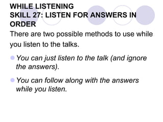 WHILE LISTENING
SKILL 27: LISTEN FOR ANSWERS IN
ORDER
There are two possible methods to use while
you listen to the talks.
You can just listen to the talk (and ignore
the answers).
You can follow along with the answers
while you listen.
 
