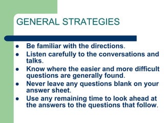 GENERAL STRATEGIES
 Be familiar with the directions.
 Listen carefully to the conversations and
talks.
 Know where the easier and more difficult
questions are generally found.
 Never leave any questions blank on your
answer sheet.
 Use any remaining time to look ahead at
the answers to the questions that follow.
 