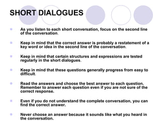 SHORT DIALOGUES
 As you listen to each short conversation, focus on the second line
of the conversation.
 Keep in mind that the correct answer is probably a restatement of a
key word or idea in the second line of the conversation.
 Keep in mind that certain structures and expressions are tested
regularly in the short dialogues.
 Keep in mind that these questions generally progress from easy to
difficult.
 Read the answers and choose the best answer to each question.
Remember to answer each question even if you are not sure of the
correct response.
 Even if you do not understand the complete conversation, you can
find the correct answer.
 Never choose an answer because it sounds like what you heard in
the conversation.
 