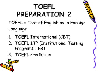 TOEFL
PREPARATION 2
TOEFL = Test of English as a Foreign
Language
1. TOEFL International (CBT)
2. TOEFL ITP (Institutional Testing
Program) = PBT
3. TOEFL Prediction
 