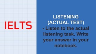 IELTS
LISTENING
(ACTUAL TEST)
- Listen to the actual
listening task. Write
your answer in your
notebook.
 