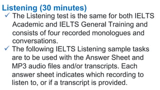  The Listening test is the same for both IELTS
Academic and IELTS General Training and
consists of four recorded monologues and
conversations.
Listening (30 minutes)
 The following IELTS Listening sample tasks
are to be used with the Answer Sheet and
MP3 audio files and/or transcripts. Each
answer sheet indicates which recording to
listen to, or if a transcript is provided.
 