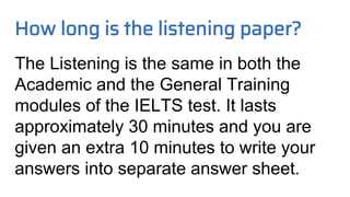 How long is the listening paper?
The Listening is the same in both the
Academic and the General Training
modules of the IELTS test. It lasts
approximately 30 minutes and you are
given an extra 10 minutes to write your
answers into separate answer sheet.
 