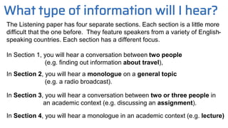 What type of information will I hear?
The Listening paper has four separate sections. Each section is a little more
difficult that the one before. They feature speakers from a variety of English-
speaking countries. Each section has a different focus.
In Section 1, you will hear a conversation between two people
(e.g. finding out information about travel),
In Section 2, you will hear a monologue on a general topic
(e.g. a radio broadcast).
In Section 3, you will hear a conversation between two or three people in
an academic context (e.g. discussing an assignment).
In Section 4, you will hear a monologue in an academic context (e.g. lecture)
 