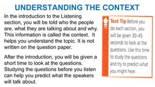 UNDERSTANDING THE CONTEXT
In the introduction to the Listening
section, you will be told who the people
are, what they are talking about and why.
This information is called the context. It
helps you understand the topic. It is not
written on the question paper.
After the introduction, you will be given a
short time to look at the questions.
Studying the questions before you listen
can help you predict what the speakers
will talk about.
 