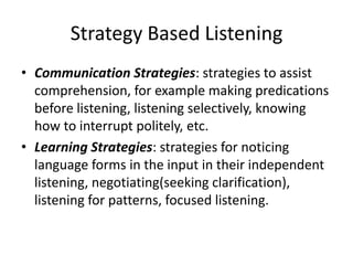 Strategy Based Listening
• Communication Strategies: strategies to assist
comprehension, for example making predications
before listening, listening selectively, knowing
how to interrupt politely, etc.
• Learning Strategies: strategies for noticing
language forms in the input in their independent
listening, negotiating(seeking clarification),
listening for patterns, focused listening.
 