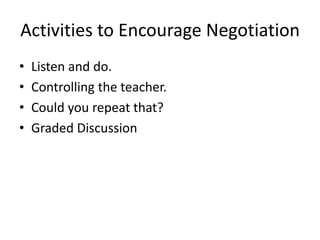 Activities to Encourage Negotiation
• Listen and do.
• Controlling the teacher.
• Could you repeat that?
• Graded Discussion
 