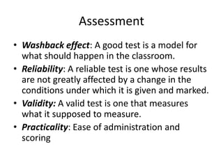Assessment
• Washback effect: A good test is a model for
what should happen in the classroom.
• Reliability: A reliable test is one whose results
are not greatly affected by a change in the
conditions under which it is given and marked.
• Validity: A valid test is one that measures
what it supposed to measure.
• Practicality: Ease of administration and
scoring
 