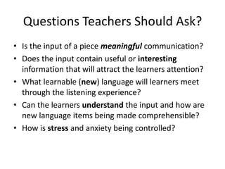Questions Teachers Should Ask?
• Is the input of a piece meaningful communication?
• Does the input contain useful or interesting
information that will attract the learners attention?
• What learnable (new) language will learners meet
through the listening experience?
• Can the learners understand the input and how are
new language items being made comprehensible?
• How is stress and anxiety being controlled?
 