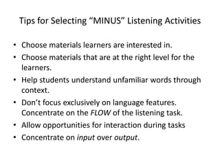 Tips for Selecting “MINUS” Listening Activities
• Choose materials learners are interested in.
• Choose materials that are at the right level for the
learners.
• Help students understand unfamiliar words through
context.
• Don’t focus exclusively on language features.
Concentrate on the FLOW of the listening task.
• Allow opportunities for interaction during tasks
• Concentrate on input over output.
 