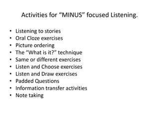 Activities for “MINUS” focused Listening.
• Listening to stories
• Oral Cloze exercises
• Picture ordering
• The “What is it?” technique
• Same or different exercises
• Listen and Choose exercises
• Listen and Draw exercises
• Padded Questions
• Information transfer activities
• Note taking
 