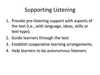 Supporting Listening
1. Provide pre-listening support with aspects of
the text (i.e., with language, ideas, skills or
text-type).
2. Guide learners through the text.
3. Establish cooperative learning arrangements.
4. Help learners to be autonomous listeners.
 