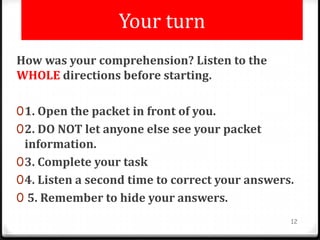 Your turn
How was your comprehension? Listen to the
WHOLE directions before starting.
01. Open the packet in front of you.
02. DO NOT let anyone else see your packet
information.
03. Complete your task
04. Listen a second time to correct your answers.
0 5. Remember to hide your answers.
12
 