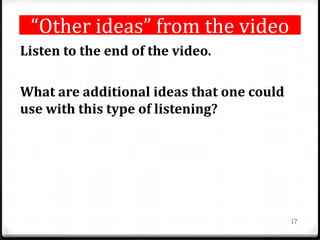 “Other ideas” from the video
Listen to the end of the video.
What are additional ideas that one could
use with this type of listening?
17
 