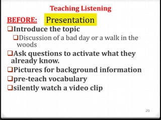 Teaching Listening
BEFORE:
Introduce the topic
Discussion of a bad day or a walk in the
woods
Ask questions to activate what they
already know.
Pictures for background information
pre-teach vocabulary
silently watch a video clip
20
Presentation
 