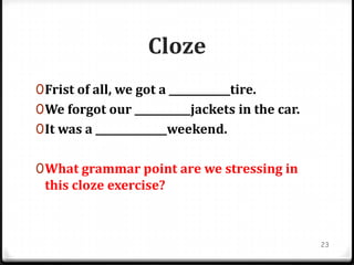 Cloze
0Frist of all, we got a ____________tire.
0We forgot our ___________jackets in the car.
0It was a ______________weekend.
0What grammar point are we stressing in
this cloze exercise?
23
 