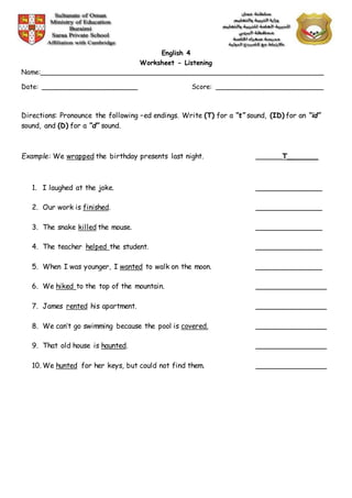Q
English 4
Worksheet - Listening
Name:______________________________________________________________________
Date: ________________________ Score: ___________________________
Directions: Pronounce the following –ed endings. Write (T) for a “t” sound, (ID) for an “id”
sound, and (D) for a “d” sound.
Example: We wrapped the birthday presents last night. ______T_______
1. I laughed at the joke. _______________
2. Our work is finished. _______________
3. The snake killed the mouse. _______________
4. The teacher helped the student. _______________
5. When I was younger, I wanted to walk on the moon. _______________
6. We hiked to the top of the mountain. ________________
7. James rented his apartment. ________________
8. We can’t go swimming because the pool is covered. ________________
9. That old house is haunted. ________________
10. We hunted for her keys, but could not find them. ________________
 