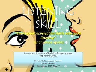 LISTENING
SKILL
”Every good conversation starts with good
listening”
(Anonymous quote)
Learning and Acquisition of English as Foreign Language.
Mg. Roxana Correa.
By: Ma. De los Angeles Betancur
Cynthia Troncoso.
Concepción, 2015, May 27.
 