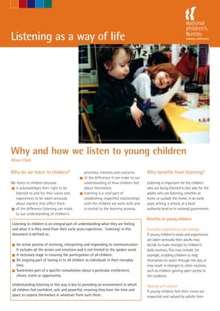 Listening as a way of life                                               -Marie McAuliffe




Why and how we listen to young children
Alison Clark

Why do we listen to children?                 priorities, interests and concerns      Who benefits from listening?
                                            I of the difference it can make to our
We listen to children because:                understanding of how children feel      Listening is important for the children
I it acknowledges their right to be           about themselves                        who are being listened to but also for the
  listened to and for their views and       I listening is a vital part of            adults who are listening, whether at
  experiences to be taken seriously           establishing respectful relationships   home or outside the home, in an early
  about matters that affect them              with the children we work with and      years setting, a school, at a local
I of the difference listening can make        is central to the learning process.     authority level or in national government.
  to our understanding of children’s
                                                                                      Benefits to young children
Listening to children is an integral part of understanding what they are feeling
and what it is they need from their early years experience. ‘Listening’ in this       Everyday experiences can change
document is defined as:                                                               If young children’s views and experiences
                                                                                      are taken seriously then adults may
I An active process of receiving, interpreting and responding to communication.       decide to make changes to children’s
  It includes all the senses and emotions and is not limited to the spoken word.      daily routines. This may include, for
I A necessary stage in ensuring the participation of all children.                    example, enabling children to help
I An ongoing part of tuning in to all children as individuals in their everyday       themselves to water through the day, or
  lives.                                                                              may result in changes to other routines,
I Sometimes part of a specific consultation about a particular entitlement,           such as children gaining open access to
  choice, event or opportunity.                                                       the outdoors.

Understanding listening in this way is key to providing an environment in which       Raising self-esteem
all children feel confident, safe and powerful, ensuring they have the time and       If young children feel their views are
space to express themselves in whatever form suits them.                              respected and valued by adults then
 