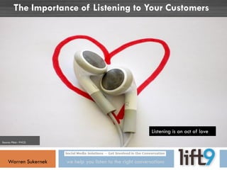 The Importance of Listening to Your Customers




                                                              Listening is an act of love
Source: Flickr- PVCG




    Warren Sukernek    we help you listen to the right conversations
 
