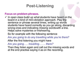 Post-Listening Focus on problem phrases.  In open class build up what students have heard on the board in a kind of mini-dictation approach. Play the sentence or phrase several times, writing up words students have heard correctly as you go along, discarding wrong ones and indicating missing words with a line. Helps solve mysteries or mishearing.  So for example with the following sentence  Are you going to do any travelling while you’re there?   After the first listening you might have  Are you going….. travelling……. there?  Then they listen again and call out the missing words and at the end practise saying it as on the recording. 