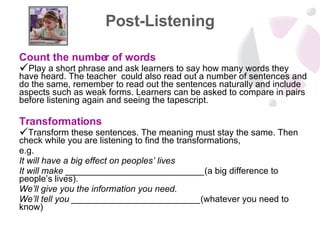 Post-Listening Count the number of words Play a short phrase and ask learners to say how many words they have heard. The teacher  could also read out a number of sentences and do the same, remember to read out the sentences naturally and include aspects such as weak forms. Learners can be asked to compare in pairs before listening again and seeing the tapescript. Transformations Transform these sentences. The meaning must stay the same. Then check while you are listening to find the transformations,  e.g.  It will have a big effect on peoples’ lives It will make ____________________________ (a big difference to people’s lives). We’ll give you the information you need. We’ll tell you __________________________ (whatever you need to know) 