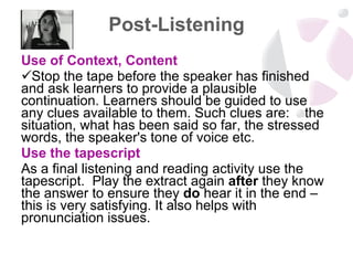 Post-Listening Use of Context, Content Stop the tape before the speaker has finished and ask learners to provide a plausible continuation. Learners should be guided to use any clues available to them. Such clues are:  the situation, what has been said so far, the stressed words, the speaker's tone of voice etc. Use the tapescript  As a final listening and reading activity use the tapescript.  Play the extract again  after  they know the answer to ensure they  do  hear it in the end – this is very satisfying. It also helps with pronunciation issues.  