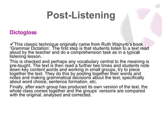 Post-Listening Dictogloss This classic technique originally came from Ruth Wajnyrb’s book ‘Grammar Dictation’. The first step is that students listen to a text read aloud by the teacher and do a comprehension task as in a typical listening lesson.  This is checked and perhaps any vocabulary central to the meaning is pre-taught. The text is then read a further two times and students note down key content words and working in small groups, try to piece together the text. They do this by pooling together their words and notes and making grammatical decisions about the text; specifically about word choice, sentence formation, etc.  Finally, after each group has produced its own version of the text, the whole class comes together and the groups’ versions are compared with the original, analysed and corrected.  