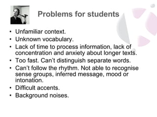 Problems for students Unfamiliar context. Unknown vocabulary. Lack of time to process information, lack of concentration and anxiety about longer texts. Too fast. Can’t distinguish separate words. Can’t follow the rhythm. Not able to recognise sense groups, inferred message, mood or intonation. Difficult accents. Background noises. 