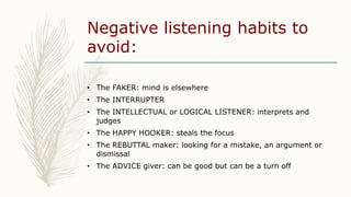 Negative listening habits to
avoid:
• The FAKER: mind is elsewhere
• The INTERRUPTER
• The INTELLECTUAL or LOGICAL LISTENE...