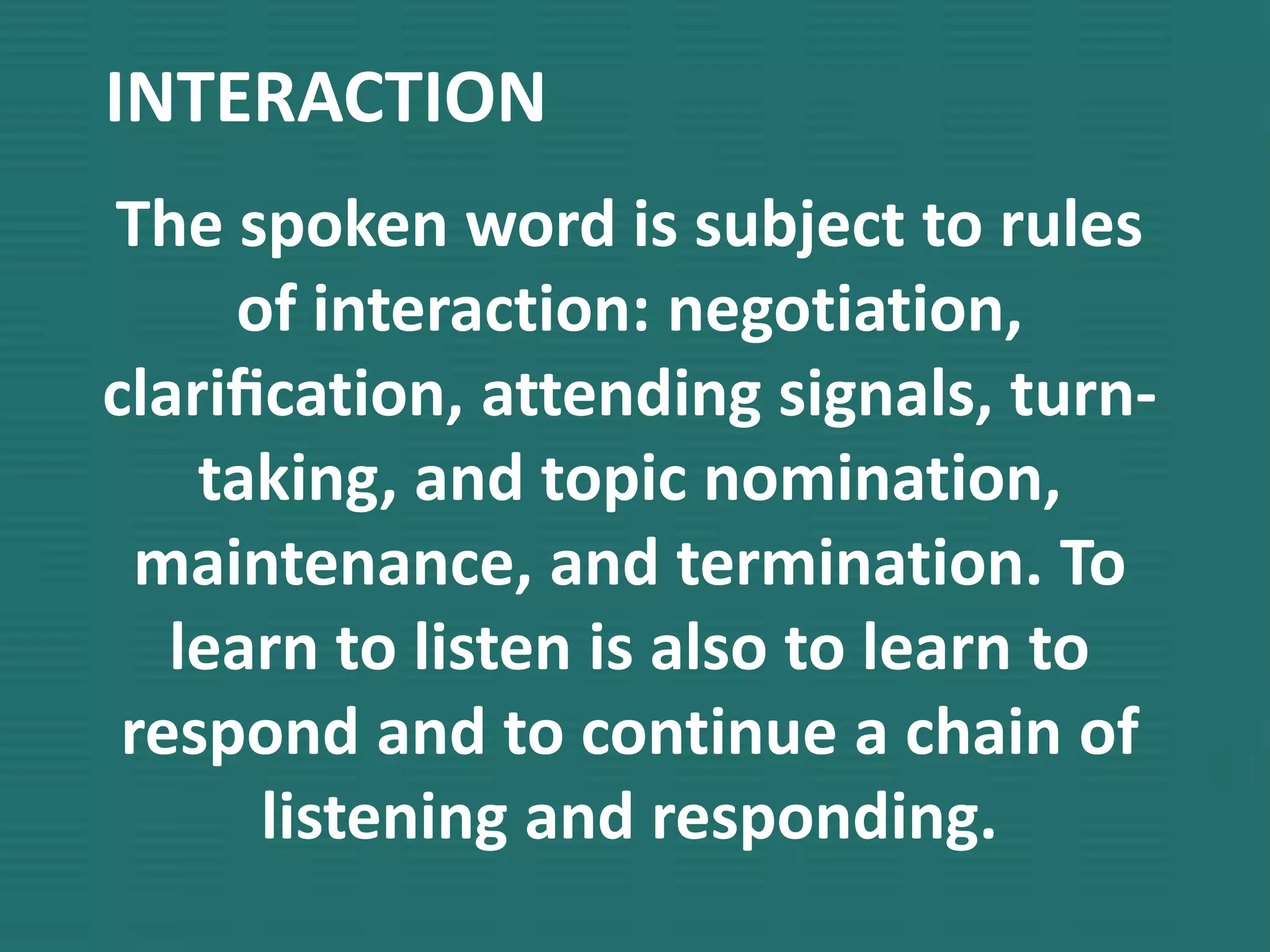 INTERACTION
The spoken word is subject to rules
of interaction: negotiation,
clariﬁcation, attending signals, turn-
taking, and topic nomination,
maintenance, and termination. To
learn to listen is also to learn to
respond and to continue a chain of
listening and responding.
 