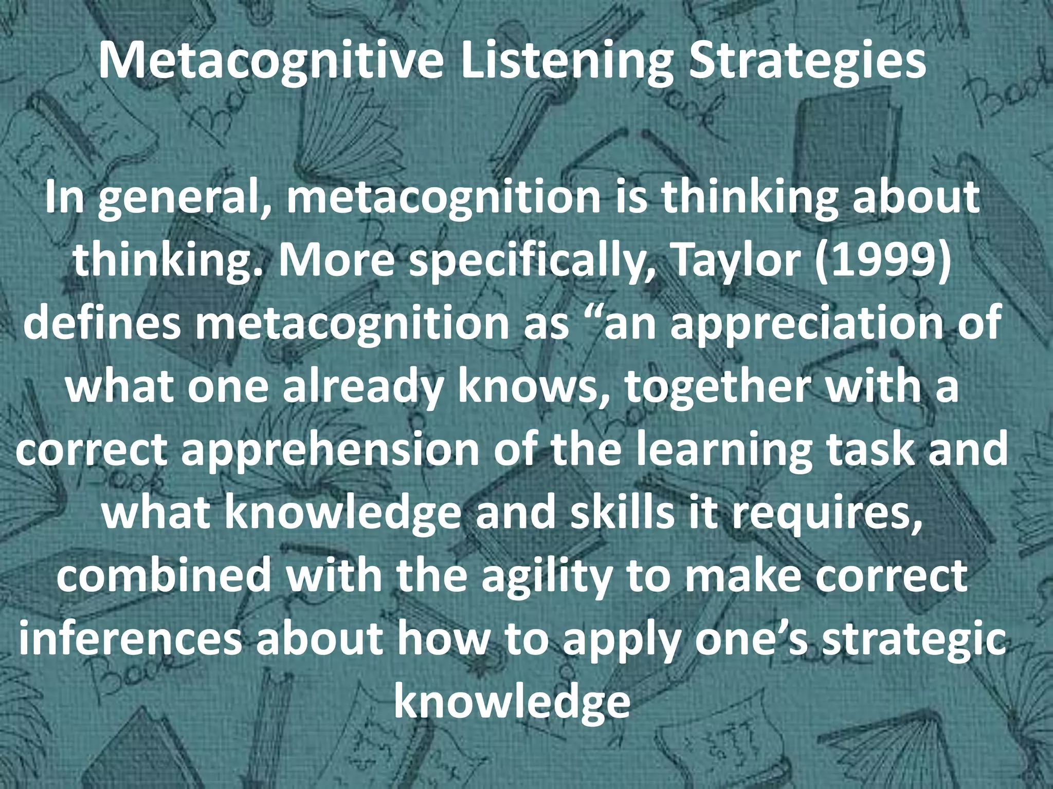 Metacognitive Listening Strategies
In general, metacognition is thinking about
thinking. More specifically, Taylor (1999)
defines metacognition as “an appreciation of
what one already knows, together with a
correct apprehension of the learning task and
what knowledge and skills it requires,
combined with the agility to make correct
inferences about how to apply one’s strategic
knowledge
 